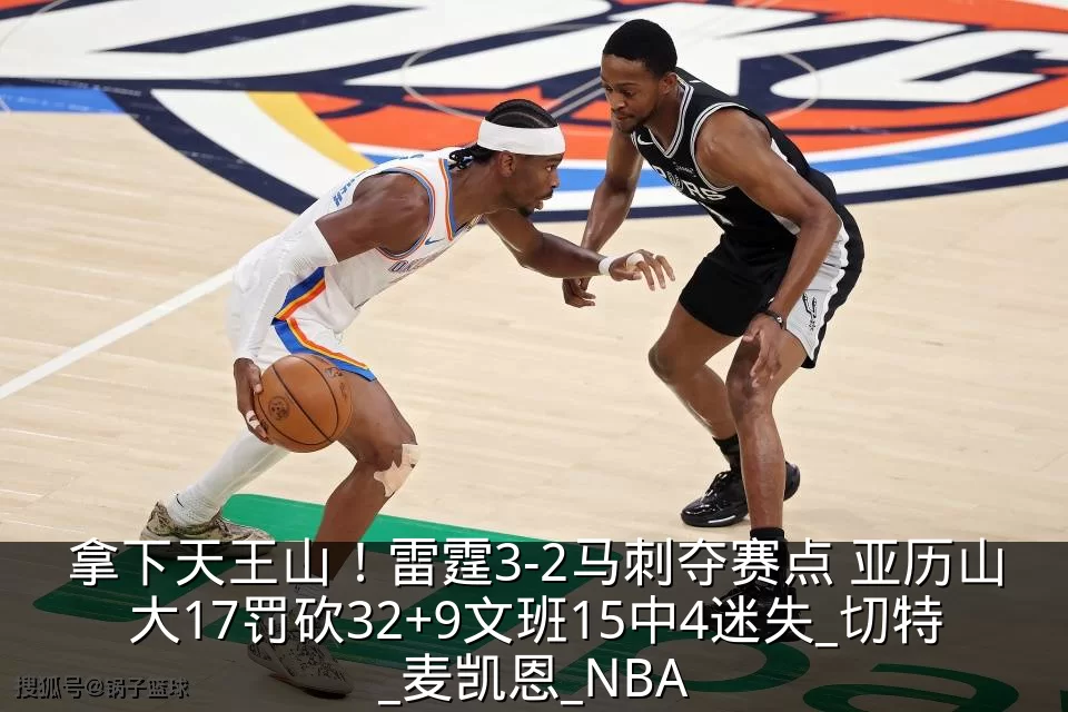 拿下天王山!雷霆3-2马刺夺赛点 亚历山大17罚砍32+9文班15中4迷失_切特_麦凯恩_NBA